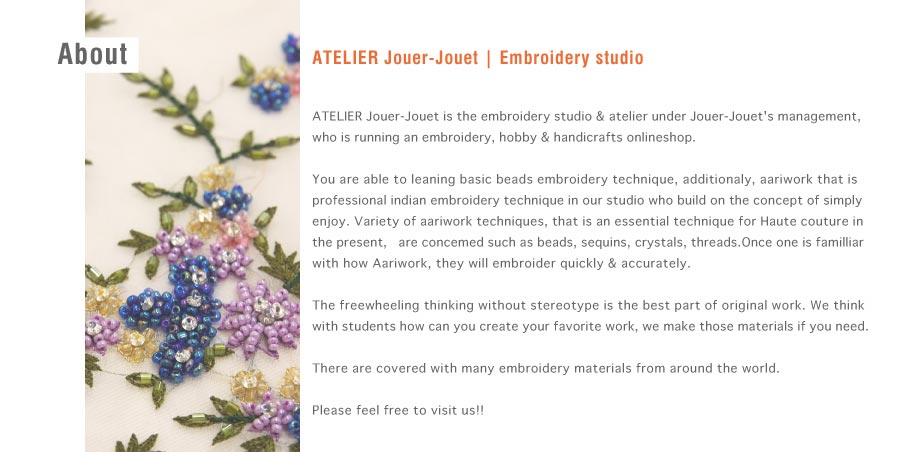 ATELIER Jouer-Jouet／Embroidery studio／ATELIER Jouer-Jouet is the embroidery studio & atelier underJouer-Jouet's management, who is running an embroidery, hobby & handicrafts onlineshop.You are able to leaning basic beads embroidery technique, additionaly, aariwork that is professional indian embroidery technique in our studio who build on the concept of simply enjoy. Variety of aariwork techniques, that is an essential technique for Haute couture in the present,   are concemed such as beads, sequins, crystals, threads.Once one is familliar with how Aariwork, they will embroider quickly & accurately.The freewheeling thinking without stereotype is the best part of original work. We think with students how can you create your favorite work, we make those materials if you need.There are covered with many embroidery materials from around the world.Please feel free to visit us!!