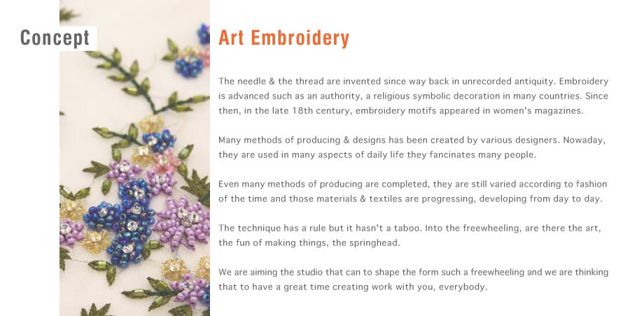 Art Embroidery／The needle & the thread are invented since way back in unrecorded antiquity. Embroidery is advanced such as an authority, a religious symbolic decoration in many countries. Since then, in the late 18th century, embroidery motifs appeared in women's magazines.Many methods of producing & designs has been created by various designers. Nowaday, they are used in many aspects of daily life they fancinates many people.Even many methods of producing are completed, they are still varied according to fashion of the time and those materials & textiles are progressing, developing from day to day.The technique has a rule but it hasn't a taboo. Into the freewheeling, are there the art, the fun of making things, the springhead.We are aiming the studio that can to shape the form such a freewheeling and we are thinking that to have a great time creating work with you, everybody.