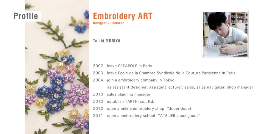 Embroidery ART 
Designer / Lecturer
Taichi MORIYA
2002　leave CREAPOLE in Paris
2003　leave Ecole de la Chambre Syndicale de la Couture Parisienne in Paris
2004　join a embroidery company in Tokyo
    |    　as assistant designer, assistant lecturer, sales, sales navigater, shop manager,
2010　sales planning manager,
2010　establish TARTHI co., ltd.
2010　open a online embroidery shop “Jouer-Jouet”
2011　open a embroidery school “ATELIER Jouer-jouet”
